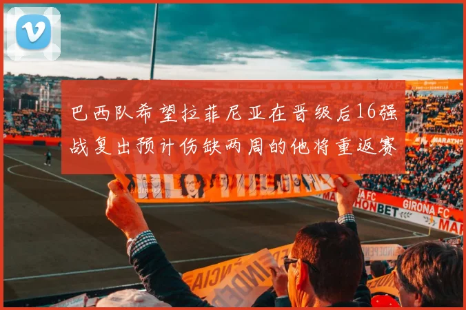 巴西队希望拉菲尼亚在晋级后16强战复出预计伤缺两周的他将重返赛场