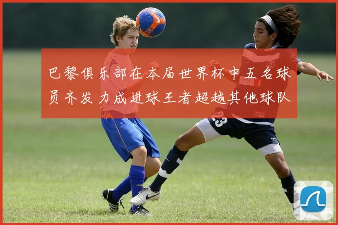 巴黎俱乐部在本届世界杯中五名球员齐发力成进球王者超越其他球队