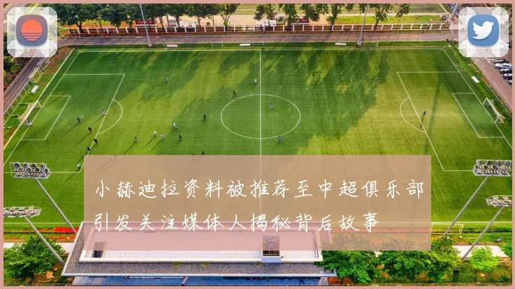 小赫迪拉资料被推荐至中超俱乐部引发关注媒体人揭秘背后故事