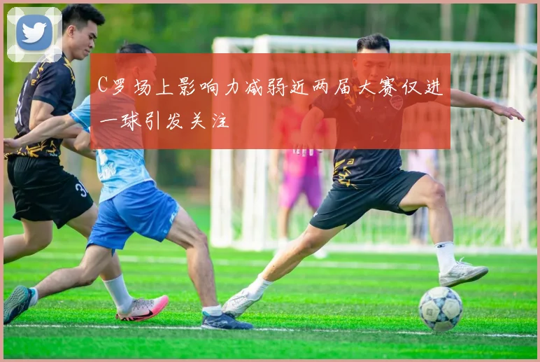 C罗场上影响力减弱近两届大赛仅进一球引发关注