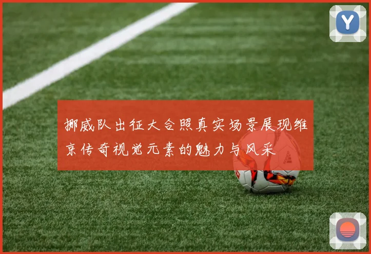 挪威队出征大合照真实场景展现维京传奇视觉元素的魅力与风采