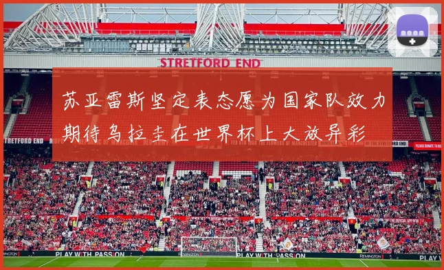 苏亚雷斯坚定表态愿为国家队效力期待乌拉圭在世界杯上大放异彩