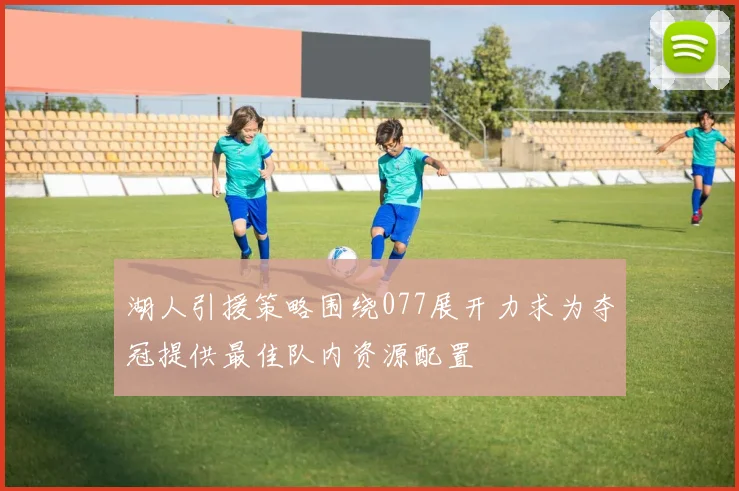 湖人引援策略围绕077展开力求为夺冠提供最佳队内资源配置