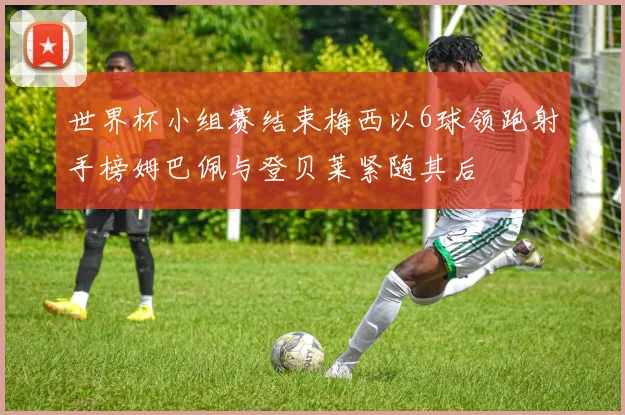 世界杯小组赛结束梅西以6球领跑射手榜姆巴佩与登贝莱紧随其后
