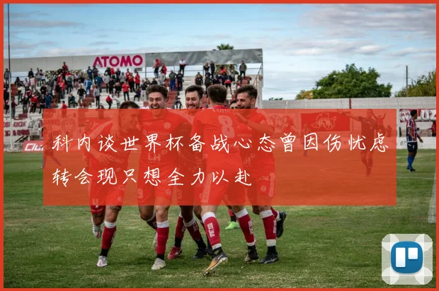 科内谈世界杯备战心态曾因伤忧虑转会现只想全力以赴
