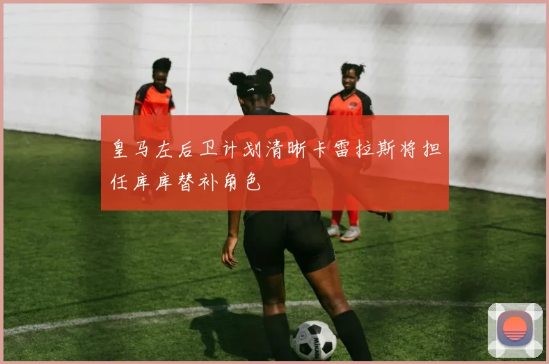 皇马左后卫计划清晰卡雷拉斯将担任库库替补角色