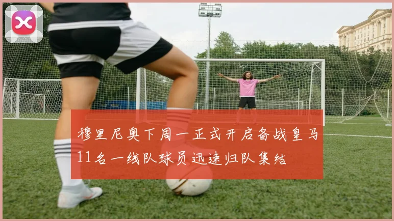 穆里尼奥下周一正式开启备战皇马11名一线队球员迅速归队集结