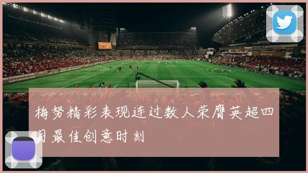 梅努精彩表现连过数人荣膺英超四月最佳创意时刻
