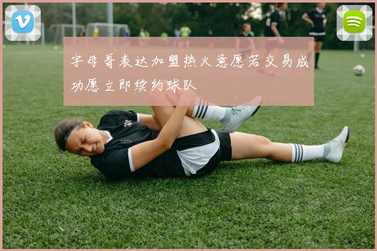 字母哥表达加盟热火意愿若交易成功愿立即续约球队