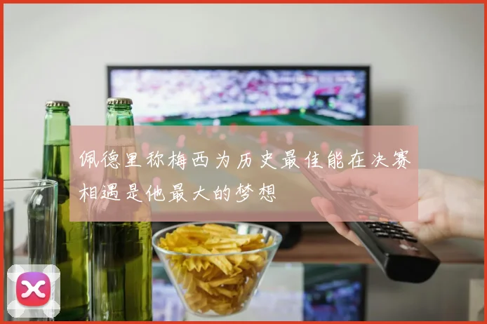 佩德里称梅西为历史最佳能在决赛相遇是他最大的梦想